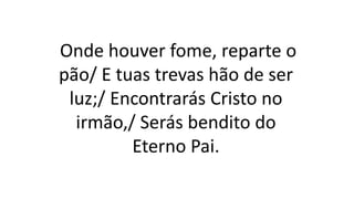 Onde houver fome, reparte o
pão/ E tuas trevas hão de ser
luz;/ Encontrarás Cristo no
irmão,/ Serás bendito do
Eterno Pai.
 