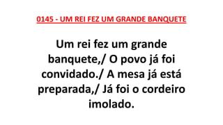 0145 - UM REI FEZ UM GRANDE BANQUETE
Um rei fez um grande
banquete,/ O povo já foi
convidado./ A mesa já está
preparada,/ Já foi o cordeiro
imolado.
 
