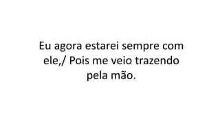 Eu agora estarei sempre com
ele,/ Pois me veio trazendo
pela mão.
 