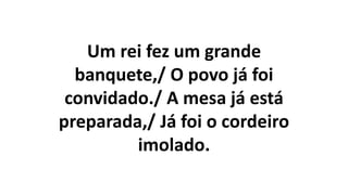 Um rei fez um grande
banquete,/ O povo já foi
convidado./ A mesa já está
preparada,/ Já foi o cordeiro
imolado.
 
