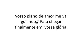 Vosso plano de amor me vai
guiando,/ Para chegar
finalmente em vossa glória.
 