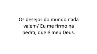Os desejos do mundo nada
valem/ Eu me firmo na
pedra, que é meu Deus.
 