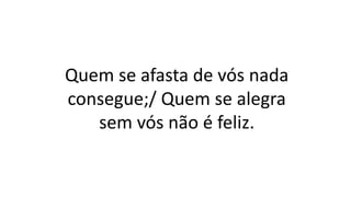 Quem se afasta de vós nada
consegue;/ Quem se alegra
sem vós não é feliz.
 
