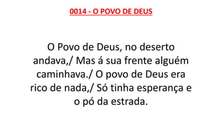 0014 - O POVO DE DEUS
O Povo de Deus, no deserto
andava,/ Mas á sua frente alguém
caminhava./ O povo de Deus era
rico de nada,/ Só tinha esperança e
o pó da estrada.
 