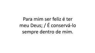 Para mim ser feliz é ter
meu Deus; / É conservá-lo
sempre dentro de mim.
 