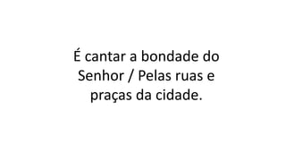 É cantar a bondade do
Senhor / Pelas ruas e
praças da cidade.
 