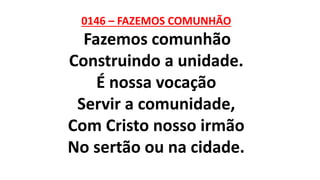 0146 – FAZEMOS COMUNHÃO
Fazemos comunhão
Construindo a unidade.
É nossa vocação
Servir a comunidade,
Com Cristo nosso irmão
No sertão ou na cidade.
 