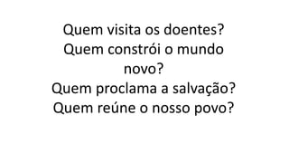 Quem visita os doentes?
Quem constrói o mundo
novo?
Quem proclama a salvação?
Quem reúne o nosso povo?
 