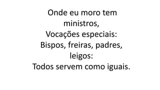 Onde eu moro tem
ministros,
Vocações especiais:
Bispos, freiras, padres,
leigos:
Todos servem como iguais.
 