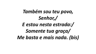 Também sou teu povo,
Senhor,/
E estou nesta estrada:/
Somente tua graça/
Me basta e mais nada. (bis)
 