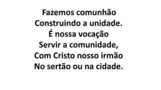 Fazemos comunhão
Construindo a unidade.
É nossa vocação
Servir a comunidade,
Com Cristo nosso irmão
No sertão ou na cidade.
 