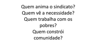 Quem anima o sindicato?
Quem vê a necessidade?
Quem trabalha com os
pobres?
Quem constrói
comunidade?
 