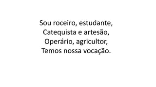 Sou roceiro, estudante,
Catequista e artesão,
Operário, agricultor,
Temos nossa vocação.
 