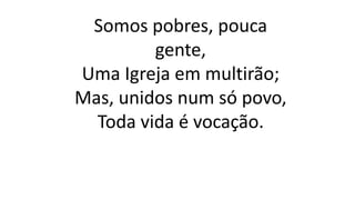 Somos pobres, pouca
gente,
Uma Igreja em multirão;
Mas, unidos num só povo,
Toda vida é vocação.
 