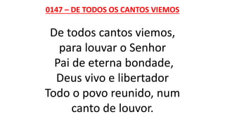 0147 – DE TODOS OS CANTOS VIEMOS
De todos cantos viemos,
para louvar o Senhor
Pai de eterna bondade,
Deus vivo e libertador
Todo o povo reunido, num
canto de louvor.
 