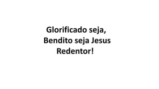 Glorificado seja,
Bendito seja Jesus
Redentor!
 