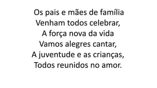Os pais e mães de família
Venham todos celebrar,
A força nova da vida
Vamos alegres cantar,
A juventude e as crianças,
Todos reunidos no amor.
 