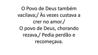 O Povo de Deus também
vacilava;/ Às vezes custava a
crer no amor./
O povo de Deus, chorando
rezava,/ Pedia perdão e
recomeçava.
 