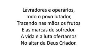 Lavradores e operários,
Todo o povo lutador,
Trazendo nas mãos os frutos
E as marcas de sofredor.
A vida e a luta ofertamos
No altar de Deus Criador.
 