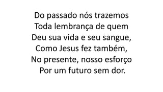 Do passado nós trazemos
Toda lembrança de quem
Deu sua vida e seu sangue,
Como Jesus fez também,
No presente, nosso esforço
Por um futuro sem dor.
 