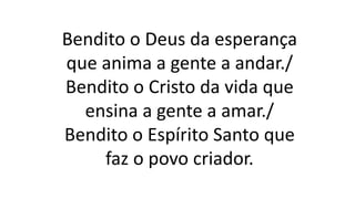 Bendito o Deus da esperança
que anima a gente a andar./
Bendito o Cristo da vida que
ensina a gente a amar./
Bendito o Espírito Santo que
faz o povo criador.
 