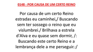 0148 - POR CAUSA DE UM CERTO REINO
Por causa de um certo Reino
estradas eu caminhei,/ Buscando
sem ter sossego o reino que eu
vislumbrei./ Brilhava a estrela
d'Alva e eu quase sem dormir, /:
Buscando este certo Reino e a
lembrança dele a me perseguir.:/
 