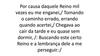 Por causa daquele Reino mil
vezes eu me enganei,/ Tomando
o caminho errado, errando
quando acertei,/ Chegava ao
cair da tarde e eu quase sem
dormir, /: Buscando este certo
Reino e a lembrança dele a me
perseguir.:/
 