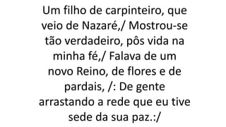 Um filho de carpinteiro, que
veio de Nazaré,/ Mostrou-se
tão verdadeiro, pôs vida na
minha fé,/ Falava de um
novo Reino, de flores e de
pardais, /: De gente
arrastando a rede que eu tive
sede da sua paz.:/
 