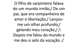 O filho de carpinteiro falava
de um mundo irmão,/ De um
pai, que era companheiro de
amor e libertação,/ Lançou-
me um olhar profundo,/
gelando meu coração,/ /:
Depois me falou do mundo e
me deu o selo da vocação.:/
 