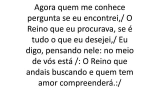 Agora quem me conhece
pergunta se eu encontrei,/ O
Reino que eu procurava, se é
tudo o que eu desejei,/ Eu
digo, pensando nele: no meio
de vós está /: O Reino que
andais buscando e quem tem
amor compreenderá.:/
 