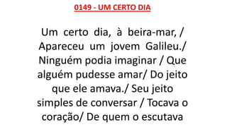 0149 - UM CERTO DIA
Um certo dia, à beira-mar, /
Apareceu um jovem Galileu./
Ninguém podia imaginar / Que
alguém pudesse amar/ Do jeito
que ele amava./ Seu jeito
simples de conversar / Tocava o
coração/ De quem o escutava
 