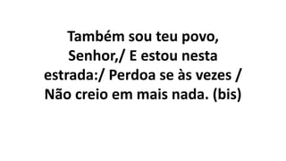 Também sou teu povo,
Senhor,/ E estou nesta
estrada:/ Perdoa se às vezes /
Não creio em mais nada. (bis)
 