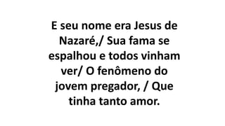 E seu nome era Jesus de
Nazaré,/ Sua fama se
espalhou e todos vinham
ver/ O fenômeno do
jovem pregador, / Que
tinha tanto amor.
 