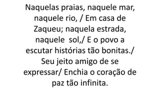 Naquelas praias, naquele mar,
naquele rio, / Em casa de
Zaqueu; naquela estrada,
naquele sol,/ E o povo a
escutar histórias tão bonitas./
Seu jeito amigo de se
expressar/ Enchia o coração de
paz tão infinita.
 