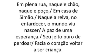 Em plena rua, naquele chão,
naquele poço,/ Em casa de
Simão./ Naquela relva, no
entardecer, o mundo viu
nascer/ A paz de uma
esperança./ Seu jeito puro de
perdoar/ Fazia o coração voltar
a ser criança.
 