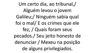Um certo dia, ao tribunal,/
Alguém levou o jovem
Galileu;/ Ninguém sabia qual
foi o mal/ E os crimes que ele
fez, / Quais foram seus
pecados./ Seu jeito honesto de
denunciar / Mexeu na posição
de alguns privilegiados.
 