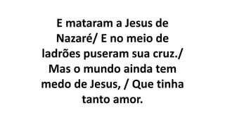 E mataram a Jesus de
Nazaré/ E no meio de
ladrões puseram sua cruz./
Mas o mundo ainda tem
medo de Jesus, / Que tinha
tanto amor.
 