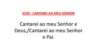 0150 - CANTAREI AO MEU SENHOR
Cantarei ao meu Senhor e
Deus,/Cantarei ao meu Senhor
e Pai.
 