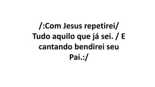 /:Com Jesus repetirei/
Tudo aquilo que já sei. / E
cantando bendirei seu
Pai.:/
 