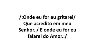 /:Onde eu for eu gritarei/
Que acredito em meu
Senhor. / E onde eu for eu
falarei do Amor.:/
 