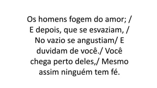 Os homens fogem do amor; /
E depois, que se esvaziam, /
No vazio se angustiam/ E
duvidam de você./ Você
chega perto deles,/ Mesmo
assim ninguém tem fé.
 