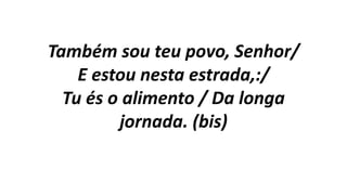 Também sou teu povo, Senhor/
E estou nesta estrada,:/
Tu és o alimento / Da longa
jornada. (bis)
 