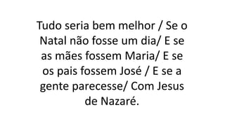 Tudo seria bem melhor / Se o
Natal não fosse um dia/ E se
as mães fossem Maria/ E se
os pais fossem José / E se a
gente parecesse/ Com Jesus
de Nazaré.
 
