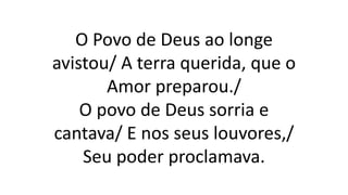 O Povo de Deus ao longe
avistou/ A terra querida, que o
Amor preparou./
O povo de Deus sorria e
cantava/ E nos seus louvores,/
Seu poder proclamava.
 