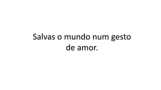 Salvas o mundo num gesto
de amor.
 