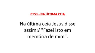 0153 - NA ÚLTIMA CEIA
Na última ceia Jesus disse
assim:/ "Fazei isto em
memória de mim".
 