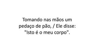 Tomando nas mãos um
pedaço de pão, / Ele disse:
"Isto é o meu corpo".
 