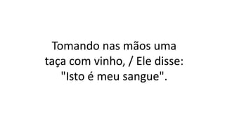 Tomando nas mãos uma
taça com vinho, / Ele disse:
"Isto é meu sangue".
 