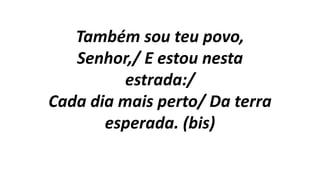 Também sou teu povo,
Senhor,/ E estou nesta
estrada:/
Cada dia mais perto/ Da terra
esperada. (bis)
 