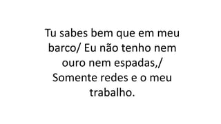 Tu sabes bem que em meu
barco/ Eu não tenho nem
ouro nem espadas,/
Somente redes e o meu
trabalho.
 
